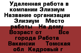 Удаленная работа в компании Элизиум › Название организации ­ Элизиум › Место работы ­ На дому › Возраст от ­ 16 - Все города Работа » Вакансии   . Томская обл.,Кедровый г.